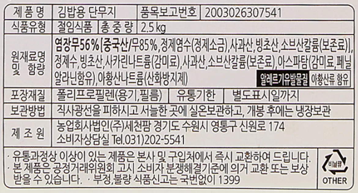 세천팜 김밥용 단무지 2.5kg 백라벨 상세 정보고시 이미지. 염장무 56%(중국산/무 85%), 정제염수, 사과산 함유, 총중량 2.5kg, 아황산류 알레르기 유발물질 표시, 직사광선을 피한 서늘한 실온 보관 및 개봉 후 냉장보관법, 제조원 농업회사법인(주)세천팜 명시 서식 문구