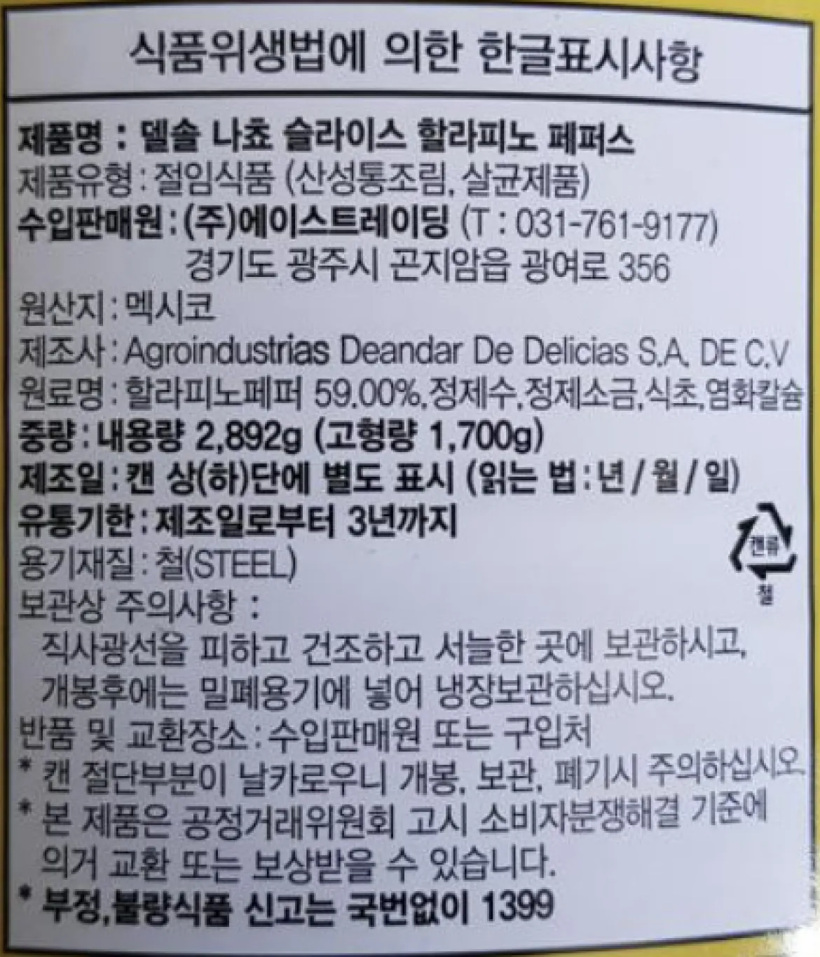 델솔 나쵸 슬라이스 할라피뇨 페퍼스 제품 후면 정보고시 백라벨 상세 이미지. 식품 유형 절임식품(산성통조림, 살균제품), 원산지 멕시코, 제조사 Agroindustrias Deandar De Delicias S.A. DE C.V, 수입판매원 (주)에이스트레이딩, 총 내용량 2,892g(고형량 1,700g), 원재료명 및 함량(할라피뇨페퍼 59%, 정제수, 정제소금, 식초, 염화칼슘), 직사광선을 피하고 건조하고 서늘한 곳 보관 방법 및 개봉 후 밀폐용기 냉장보관 주의사항, 유통기한 제조일로부터 3년 정보, 분리배출 철 마크가 포함된 스펙 정보 안내 문구